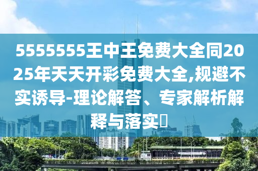 5555555王中王免费大全同2025年天天开彩免费大全,规避不实诱导-理论解答、专家解析解释与落实