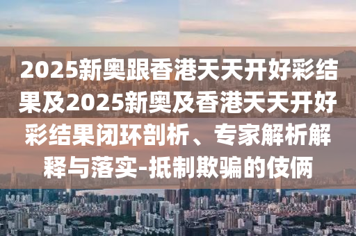 2025新奥跟香港天天开好彩结果及2025新奥及香港天天开好彩结果闭环剖析、专家解析解释与落实-抵制欺骗的伎俩